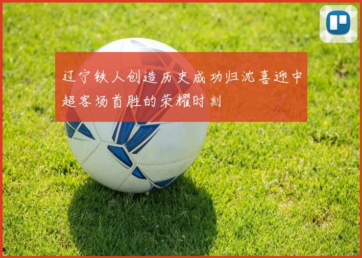 辽宁铁人创造历史成功归沈喜迎中超客场首胜的荣耀时刻
