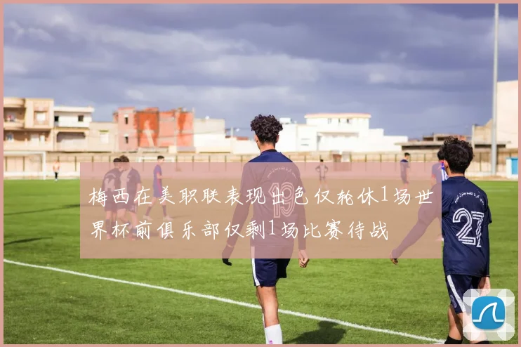 梅西在美职联表现出色仅轮休1场世界杯前俱乐部仅剩1场比赛待战