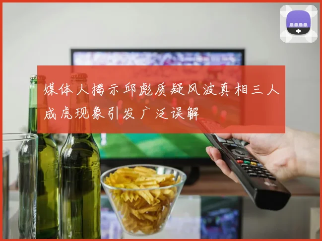 媒体人揭示邱彪质疑风波真相三人成虎现象引发广泛误解