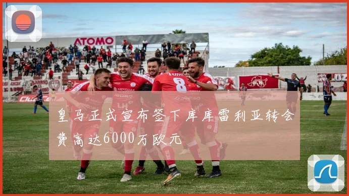 皇马正式宣布签下库库雷利亚转会费高达6000万欧元