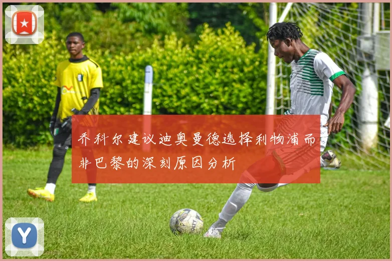 乔科尔建议迪奥曼德选择利物浦而非巴黎的深刻原因分析