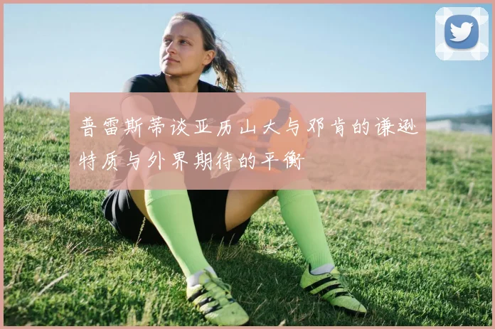 普雷斯蒂谈亚历山大与邓肯的谦逊特质与外界期待的平衡