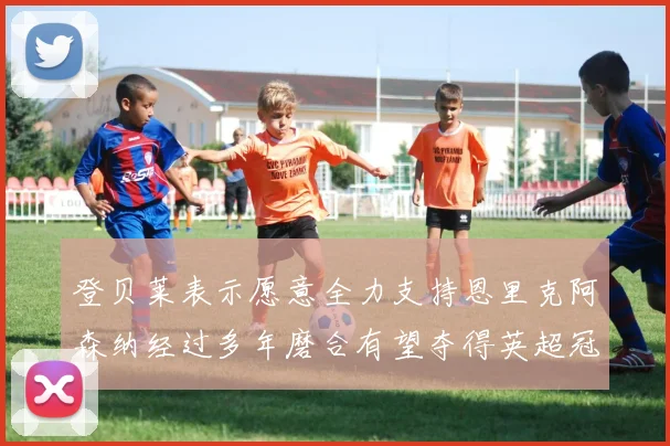 登贝莱表示愿意全力支持恩里克阿森纳经过多年磨合有望夺得英超冠军