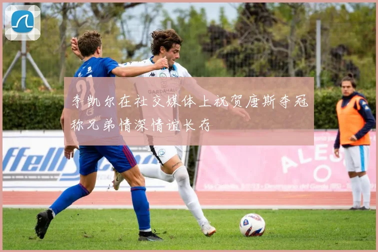李凯尔在社交媒体上祝贺唐斯夺冠称兄弟情深情谊长存